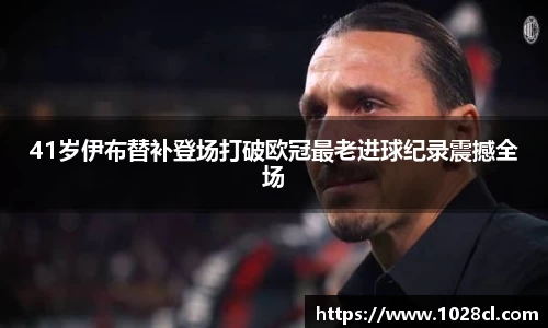 41岁伊布替补登场打破欧冠最老进球纪录震撼全场