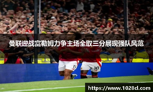 曼联迎战富勒姆力争主场全取三分展现强队风范